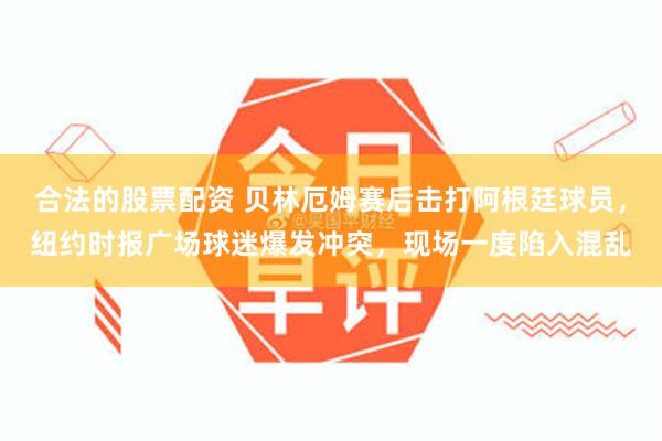 合法的股票配资 贝林厄姆赛后击打阿根廷球员，纽约时报广场球迷爆发冲突，现场一度陷入混乱