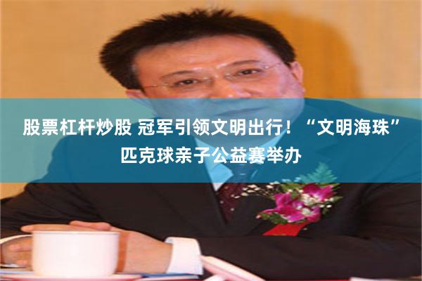 股票杠杆炒股 冠军引领文明出行！“文明海珠”匹克球亲子公益赛举办