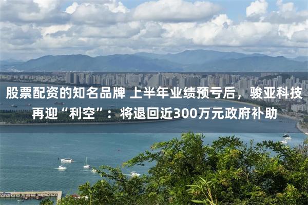 股票配资的知名品牌 上半年业绩预亏后，骏亚科技再迎“利空”：将退回近300万元政府补助