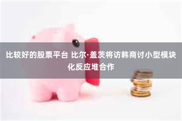 比较好的股票平台 比尔·盖茨将访韩商讨小型模块化反应堆合作