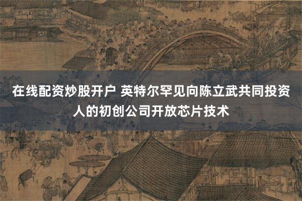 在线配资炒股开户 英特尔罕见向陈立武共同投资人的初创公司开放芯片技术
