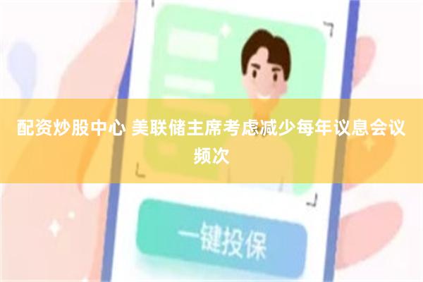 配资炒股中心 美联储主席考虑减少每年议息会议频次