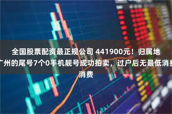 全国股票配资最正规公司 441900元！归属地广州的尾号7个0手机靓号成功拍卖，过户后无最低消费