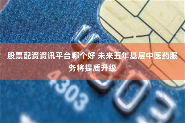 股票配资资讯平台哪个好 未来五年基层中医药服务将提质升级