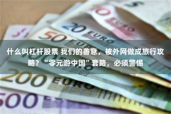 什么叫杠杆股票 我们的善意，被外网做成旅行攻略？“零元游中国”套路，必须警惕