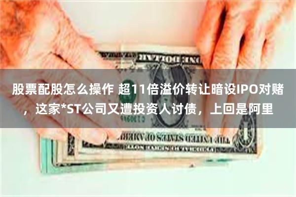 股票配股怎么操作 超11倍溢价转让暗设IPO对赌,这家*ST公司又遭投资人讨债,上回是阿里
