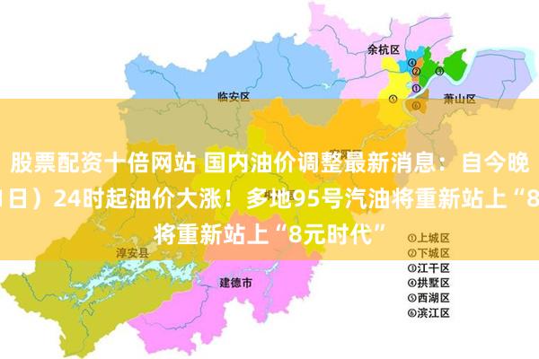 股票配资十倍网站 国内油价调整最新消息:自今晚(7月31日)24时起油价大涨!多地95号汽油将重新站上“8元时代”