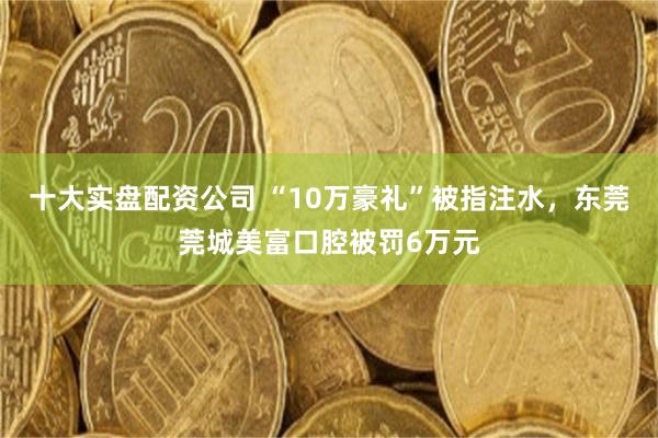 十大实盘配资公司 “10万豪礼”被指注水，东莞莞城美富口腔被罚6万元