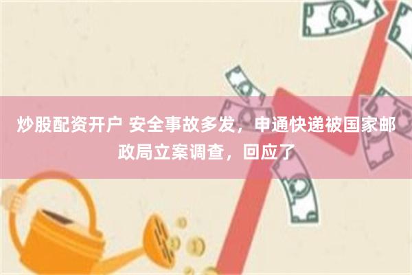 炒股配资开户 安全事故多发，申通快递被国家邮政局立案调查，回应了