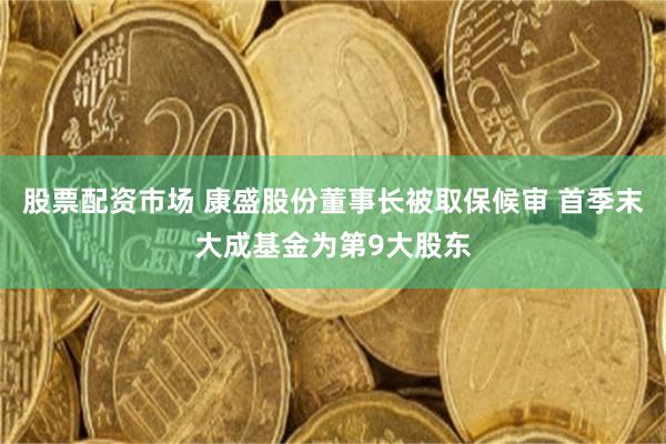 股票配资市场 康盛股份董事长被取保候审 首季末大成基金为第9大股东