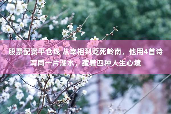 股票配资平仓线 从宰相到贬死岭南,他用4首诗写同一片湖水,藏着四种人生心境