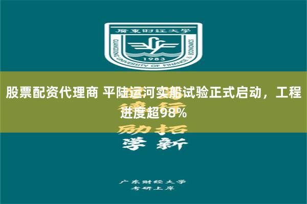 股票配资代理商 平陆运河实船试验正式启动，工程进度超98%