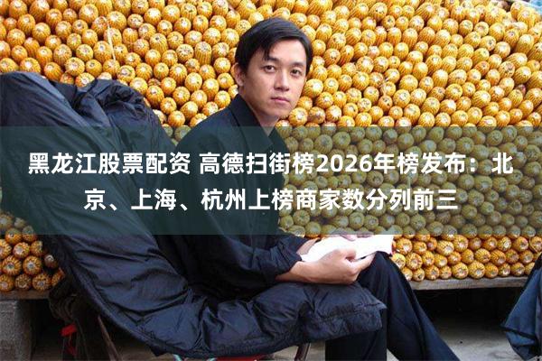 黑龙江股票配资 高德扫街榜2026年榜发布：北京、上海、杭州上榜商家数分列前三