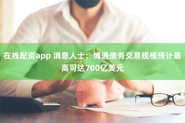在线配资app 消息人士：博通债务交易规模预计最高可达700亿美元