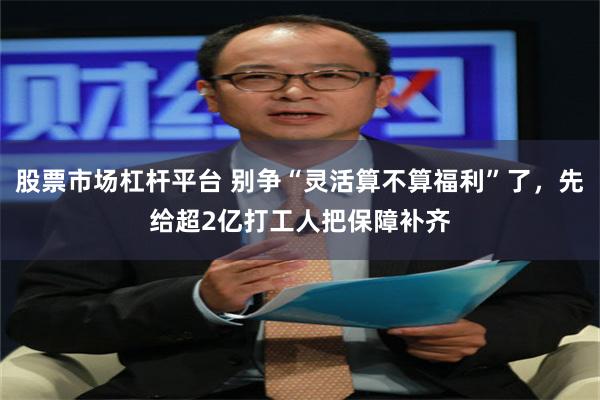 股票市场杠杆平台 别争“灵活算不算福利”了，先给超2亿打工人把保障补齐