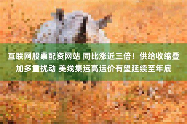 互联网股票配资网站 同比涨近三倍!供给收缩叠加多重扰动 美线集运高运价有望延续至年底