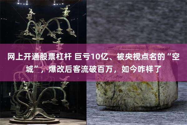 网上开通股票杠杆 巨亏10亿、被央视点名的“空城”，爆改后客流破百万，如今咋样了