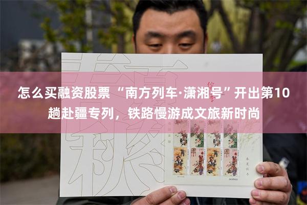 怎么买融资股票 “南方列车·潇湘号”开出第10趟赴疆专列，铁路慢游成文旅新时尚