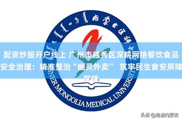 配资炒股开户线上 广州市越秀区深耕网络餐饮食品安全治理：精准整治“幽灵外卖”  筑牢民生食安屏障