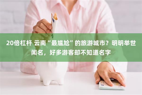 20倍杠杆 云南“最尴尬”的旅游城市？明明举世闻名，好多游客却不知道名字