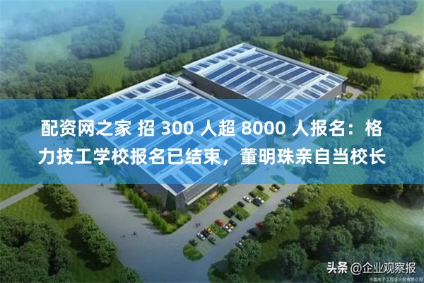 配资网之家 招 300 人超 8000 人报名：格力技工学校报名已结束，董明珠亲自当校长