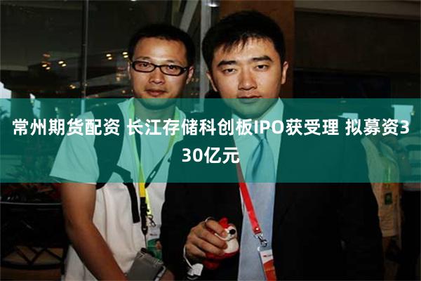 常州期货配资 长江存储科创板IPO获受理 拟募资330亿元