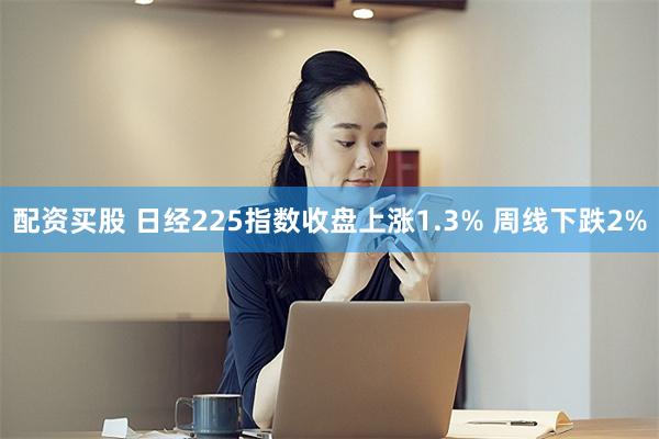 配资买股 日经225指数收盘上涨1.3% 周线下跌2%