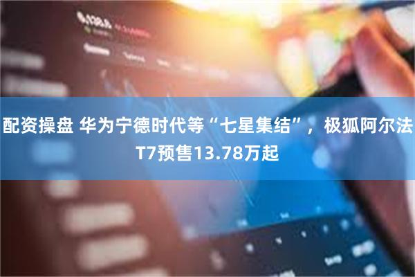 配资操盘 华为宁德时代等“七星集结”，极狐阿尔法T7预售13.78万起