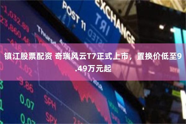 镇江股票配资 奇瑞风云T7正式上市,置换价低至9.49万元起