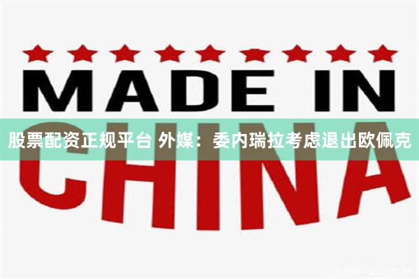 股票配资正规平台 外媒：委内瑞拉考虑退出欧佩克
