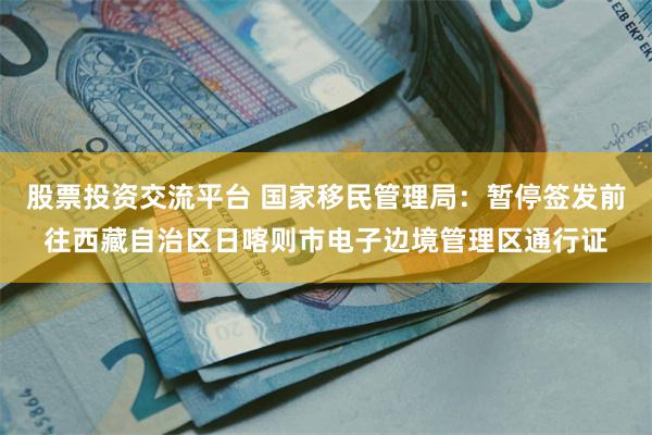 股票投资交流平台 国家移民管理局：暂停签发前往西藏自治区日喀则市电子边境管理区通行证