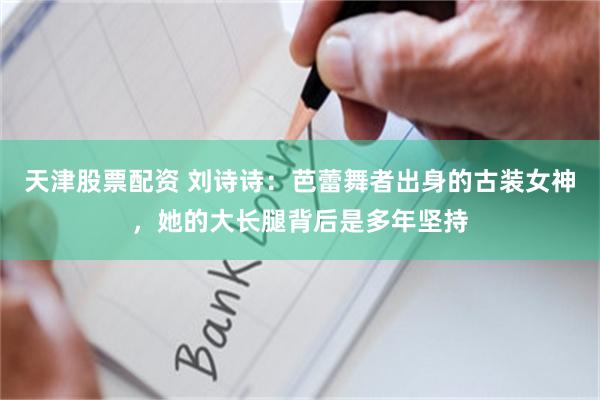 天津股票配资 刘诗诗：芭蕾舞者出身的古装女神，她的大长腿背后是多年坚持