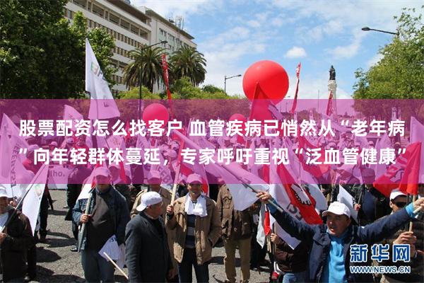 股票配资怎么找客户 血管疾病已悄然从“老年病”向年轻群体蔓延，专家呼吁重视“泛血管健康”
