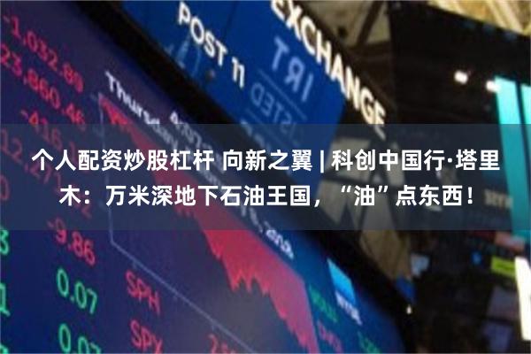 个人配资炒股杠杆 向新之翼 | 科创中国行·塔里木：万米深地下石油王国，“油”点东西！