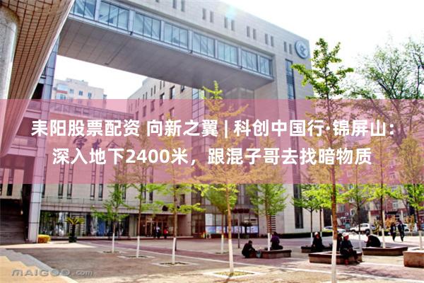 耒阳股票配资 向新之翼 | 科创中国行·锦屏山：深入地下2400米，跟混子哥去找暗物质
