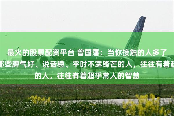 最火的股票配资平台 曾国藩：当你接触的人多了，你会发现，那些脾气好、说话稳、平时不露锋芒的人，往往有着超乎常人的智慧