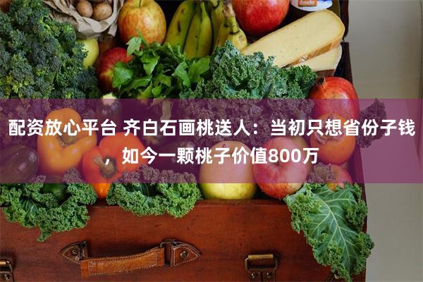 配资放心平台 齐白石画桃送人：当初只想省份子钱，如今一颗桃子价值800万