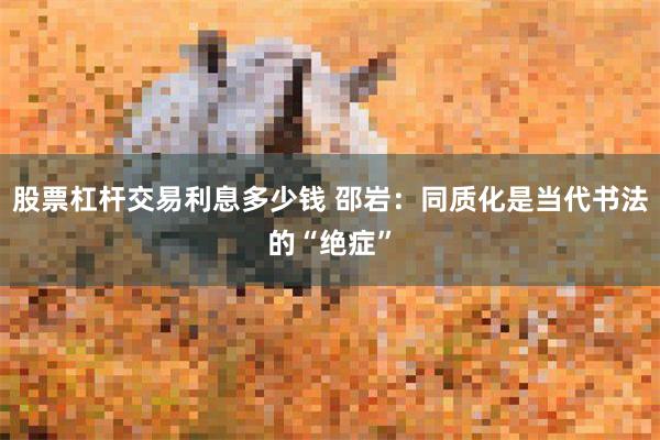 股票杠杆交易利息多少钱 邵岩：同质化是当代书法的“绝症”