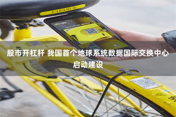 股市开杠杆 我国首个地球系统数据国际交换中心启动建设