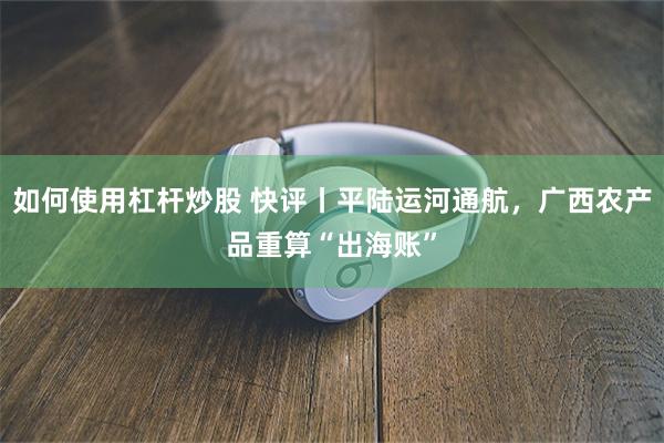 如何使用杠杆炒股 快评丨平陆运河通航，广西农产品重算“出海账”