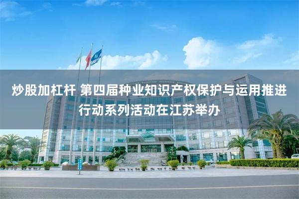 炒股加杠杆 第四届种业知识产权保护与运用推进行动系列活动在江苏举办