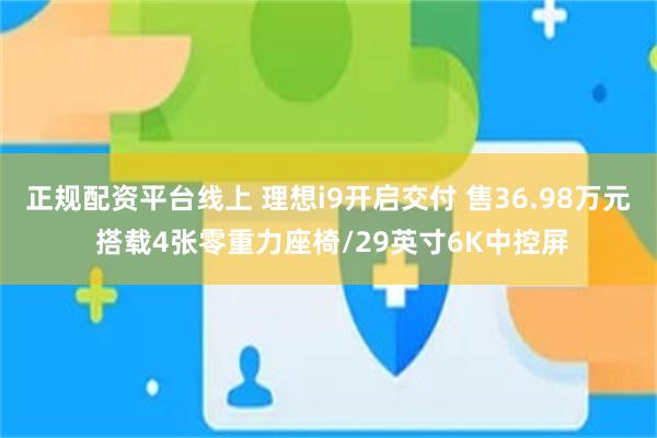 正规配资平台线上 理想i9开启交付 售36.98万元 搭载4张零重力座椅/29英寸6K中控屏