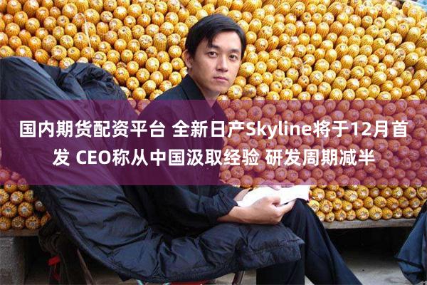 国内期货配资平台 全新日产Skyline将于12月首发 CEO称从中国汲取经验 研发周期减半