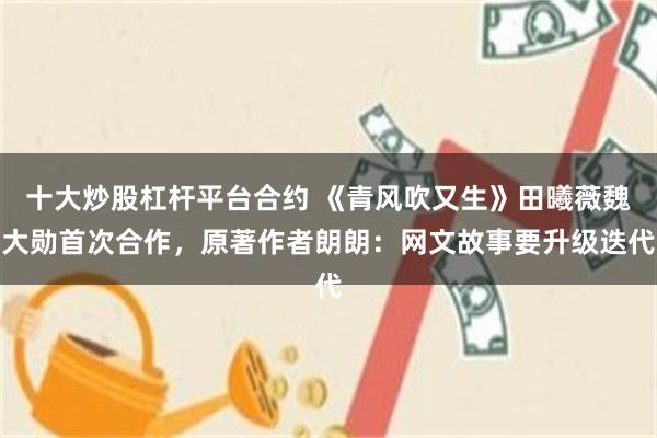 十大炒股杠杆平台合约 《青风吹又生》田曦薇魏大勋首次合作,原著作者朗朗:网文故事要升级迭代