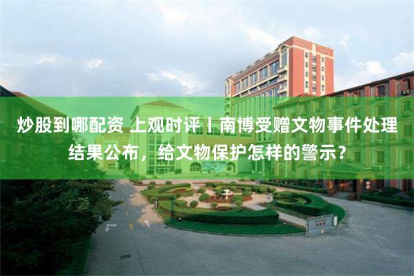 炒股到哪配资 上观时评丨南博受赠文物事件处理结果公布，给文物保护怎样的警示？