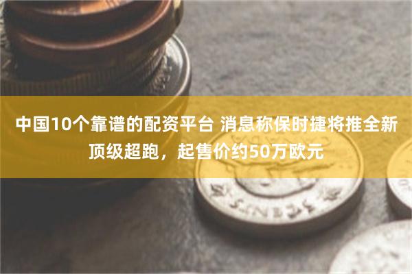 中国10个靠谱的配资平台 消息称保时捷将推全新顶级超跑，起售价约50万欧元