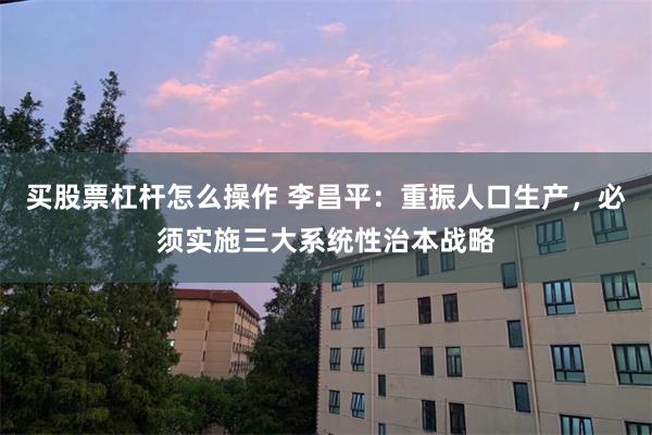 买股票杠杆怎么操作 李昌平：重振人口生产，必须实施三大系统性治本战略