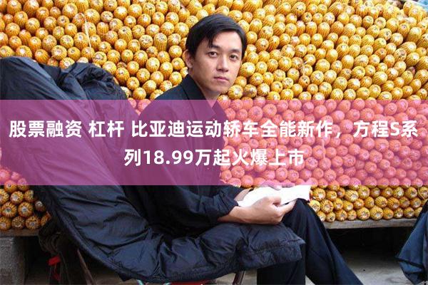 股票融资 杠杆 比亚迪运动轿车全能新作,方程S系列18.99万起火爆上市