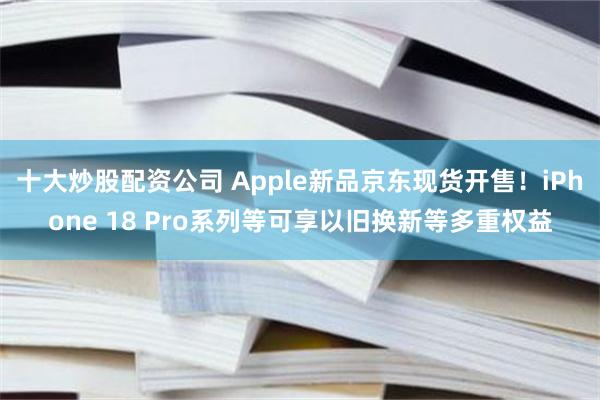 十大炒股配资公司 Apple新品京东现货开售！iPhone 18 Pro系列等可享以旧换新等多重权益