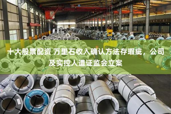 十大股票配资 万里石收入确认方法存瑕疵，公司及实控人遭证监会立案
